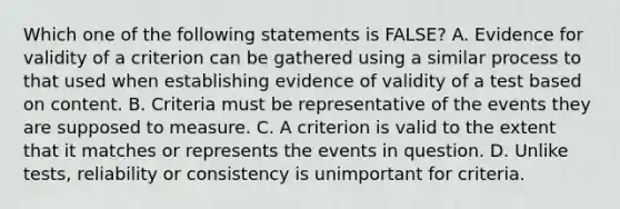 Which one of the following statements is FALSE? A. Evidence for validity of a criterion can be gathered using a similar process to that used when establishing evidence of validity of a test based on content. B. Criteria must be representative of the events they are supposed to measure. C. A criterion is valid to the extent that it matches or represents the events in question. D. Unlike tests, reliability or consistency is unimportant for criteria.