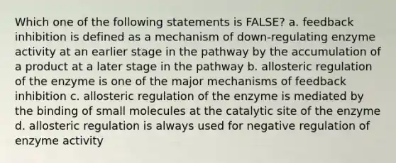 Which one of the following statements is FALSE? a. feedback inhibition is defined as a mechanism of down-regulating enzyme activity at an earlier stage in the pathway by the accumulation of a product at a later stage in the pathway b. allosteric regulation of the enzyme is one of the major mechanisms of feedback inhibition c. allosteric regulation of the enzyme is mediated by the binding of small molecules at the catalytic site of the enzyme d. allosteric regulation is always used for negative regulation of enzyme activity