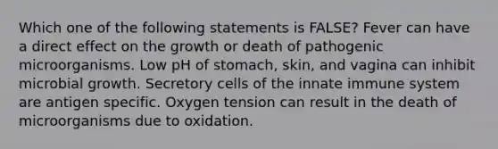 Which one of the following statements is FALSE? Fever can have a direct effect on the growth or death of pathogenic microorganisms. Low pH of stomach, skin, and vagina can inhibit microbial growth. Secretory cells of the innate immune system are antigen specific. Oxygen tension can result in the death of microorganisms due to oxidation.