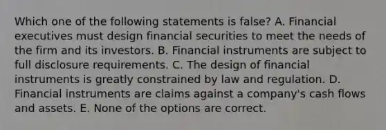 Which one of the following statements is false? A. Financial executives must design financial securities to meet the needs of the firm and its investors. B. Financial instruments are subject to full disclosure requirements. C. The design of financial instruments is greatly constrained by law and regulation. D. Financial instruments are claims against a company's cash flows and assets. E. None of the options are correct.