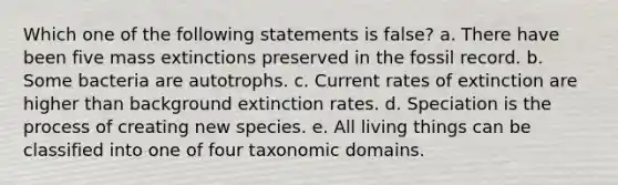 Which one of the following statements is false? a. There have been five mass extinctions preserved in the fossil record. b. Some bacteria are autotrophs. c. Current rates of extinction are higher than background extinction rates. d. Speciation is the process of creating new species. e. All living things can be classified into one of four taxonomic domains.