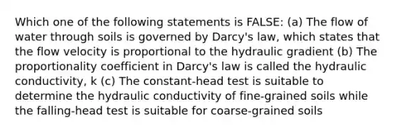 Which one of the following statements is FALSE: (a) The flow of water through soils is governed by Darcy's law, which states that the flow velocity is proportional to the hydraulic gradient (b) The proportionality coefficient in Darcy's law is called the hydraulic conductivity, k (c) The constant-head test is suitable to determine the hydraulic conductivity of fine-grained soils while the falling-head test is suitable for coarse-grained soils