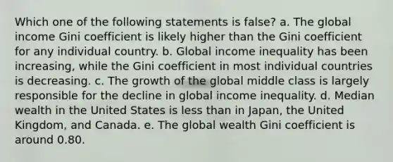 Which one of the following statements is false? a. The global income Gini coefficient is likely higher than the Gini coefficient for any individual country. b. Global income inequality has been increasing, while the Gini coefficient in most individual countries is decreasing. c. The growth of the global middle class is largely responsible for the decline in global income inequality. d. Median wealth in the United States is less than in Japan, the United Kingdom, and Canada. e. The global wealth Gini coefficient is around 0.80.