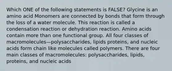 Which ONE of the following statements is FALSE? Glycine is an amino acid Monomers are connected by bonds that form through the loss of a water molecule. This reaction is called a condensation reaction or dehydration reaction. Amino acids contain more than one functional group. All four classes of macromolecules—polysaccharides, lipids proteins, and nucleic acids form chain like molecules called polymers. There are four main classes of macromolecules: polysaccharides, lipids, proteins, and nucleic acids