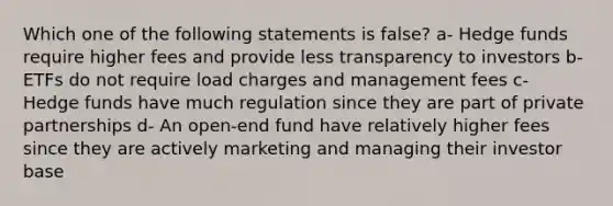 Which one of the following statements is false? a- Hedge funds require higher fees and provide less transparency to investors b- ETFs do not require load charges and management fees c- Hedge funds have much regulation since they are part of private partnerships d- An open-end fund have relatively higher fees since they are actively marketing and managing their investor base