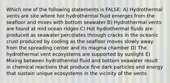 Which one of the following statements is FALSE: A) Hydrothermal vents are site where hot hydrothermal fluid emerges from the seafloor and mixes with bottom seawater B) Hydrothermal vents are found at mid ocean ridges C) Hot hydrothermal fluids are produced as seawater percolates through cracks in the oceanic crust produced by cooling as the seafloor moves slowly away from the spreading center and its magma chamber D) The hydrothermal vent ecosystems are supported by sunlight E) Mixing between hydrothermal fluid and bottom seawater result in chemical reactions that produce fine dark particles and energy that sustain unique ecosystems in the vicinity of the vents