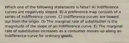 Which one of the following statements is false? A) Indifference curves are negatively sloped. B) A preference map consists of a series of indifference curves. C) Indifference curves are bowed out from the origin. D) The marginal rate of substitution is the magnitude of the slope of an indifference curve. E) The marginal rate of substitution increases as a consumer moves up along an indifference curve for ordinary goods.