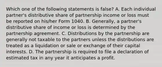 Which one of the following statements is false? A. Each individual partner's distributive share of partnership income or loss must be reported on his/her Form 1040. B. Generally, a partner's distributive share of income or loss is determined by the partnership agreement. C. Distributions by the partnership are generally not taxable to the partners unless the distributions are treated as a liquidation or sale or exchange of their capital interests. D. The partnership is required to file a declaration of estimated tax in any year it anticipates a profit.