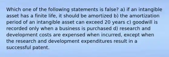 Which one of the following statements is false? a) if an intangible asset has a finite life, it should be amortized b) the amortization period of an intangible asset can exceed 20 years c) goodwill is recorded only when a business is purchased d) research and development costs are expensed when incurred, except when the research and development expenditures result in a successful patent.