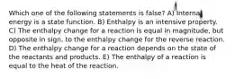 Which one of the following statements is false? A) Internal energy is a state function. B) Enthalpy is an intensive property. C) The enthalpy change for a reaction is equal in magnitude, but opposite in sign, to the enthalpy change for the reverse reaction. D) The enthalpy change for a reaction depends on the state of the reactants and products. E) The enthalpy of a reaction is equal to the heat of the reaction.