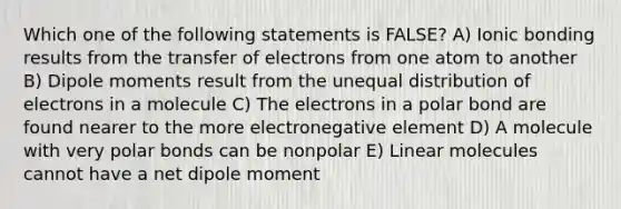 Which one of the following statements is FALSE? A) Ionic bonding results from the transfer of electrons from one atom to another B) Dipole moments result from the unequal distribution of electrons in a molecule C) The electrons in a polar bond are found nearer to the more electronegative element D) A molecule with very polar bonds can be nonpolar E) Linear molecules cannot have a net dipole moment