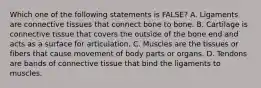 Which one of the following statements is FALSE? A. Ligaments are connective tissues that connect bone to bone. B. Cartilage is connective tissue that covers the outside of the bone end and acts as a surface for articulation. C. Muscles are the tissues or fibers that cause movement of body parts or organs. D. Tendons are bands of connective tissue that bind the ligaments to muscles.