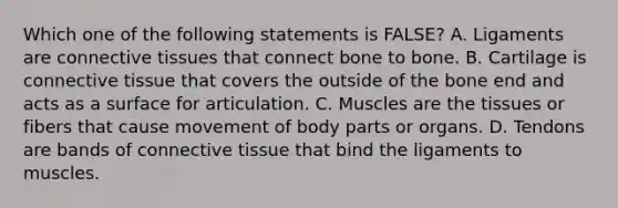 Which one of the following statements is FALSE? A. Ligaments are connective tissues that connect bone to bone. B. Cartilage is connective tissue that covers the outside of the bone end and acts as a surface for articulation. C. Muscles are the tissues or fibers that cause movement of body parts or organs. D. Tendons are bands of connective tissue that bind the ligaments to muscles.