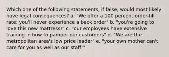 Which one of the following statements, if false, would most likely have legal consequences? a. "We offer a 100 percent order-fill rate; you'll never experience a back order" b. "you're going to love this new mattress!" c. "our employees have extensive training in how to pamper our customers" d. "We are the metropolitan area's low price leader" e. "your own mother can't care for you as well as our staff!"