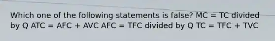 Which one of the following statements is false? MC = TC divided by Q ATC = AFC + AVC AFC = TFC divided by Q TC = TFC + TVC