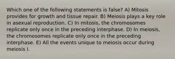 Which one of the following statements is false? A) Mitosis provides for growth and tissue repair. B) Meiosis plays a key role in asexual reproduction. C) In mitosis, the chromosomes replicate only once in the preceding interphase. D) In meiosis, the chromosomes replicate only once in the preceding interphase. E) All the events unique to meiosis occur during meiosis I.