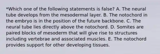 *Which one of the following statements is false? A. The neural tube develops from the mesodermal layer. B. The notochord in the embryo is in the position of the future backbone. C. The neural tube lies directly above the notochord. D. Somites are paired blocks of mesoderm that will give rise to structures including vertebrae and associated muscles. E. The notochord provides support for other developing tissues.