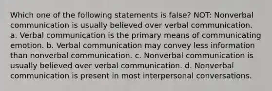 Which one of the following statements is false? NOT: Nonverbal communication is usually believed over verbal communication. a. Verbal communication is the primary means of communicating emotion. b. Verbal communication may convey less information than nonverbal communication. c. Nonverbal communication is usually believed over verbal communication. d. Nonverbal communication is present in most interpersonal conversations.