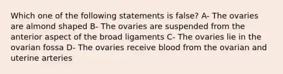 Which one of the following statements is false? A- The ovaries are almond shaped B- The ovaries are suspended from the anterior aspect of the broad ligaments C- The ovaries lie in the ovarian fossa D- The ovaries receive blood from the ovarian and uterine arteries