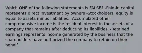 Which ONE of the following statements is FALSE? -Paid-in capital represents direct investment by owners -Stockholders' equity is equal to assets minus liabilities. -Accumulated other comprehensive income is the residual interest in the assets of a company that remains after deducting its liabilities. -Retained earnings represents income generated by the business that the shareholders have authorized the company to retain on their behalf.