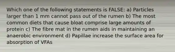 Which one of the following statements is FALSE: a) Particles larger than 1 mm cannot pass out of the rumen b) The most common diets that cause bloat comprise large amounts of protein c) The fibre mat in the rumen aids in maintaining an anaerobic environment d) Papillae increase the surface area for absorption of VFAs