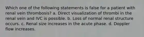 Which one of the following statements is false for a patient with renal vein thrombosis? a. Direct visualization of thrombi in the renal vein and IVC is possible. b. Loss of normal renal structure occurs. c. Renal size increases in the acute phase. d. Doppler flow increases.