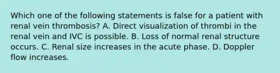 Which one of the following statements is false for a patient with renal vein thrombosis? A. Direct visualization of thrombi in the renal vein and IVC is possible. B. Loss of normal renal structure occurs. C. Renal size increases in the acute phase. D. Doppler flow increases.