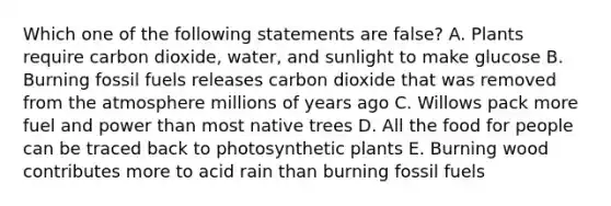 Which one of the following statements are false? A. Plants require carbon dioxide, water, and sunlight to make glucose B. Burning fossil fuels releases carbon dioxide that was removed from the atmosphere millions of years ago C. Willows pack more fuel and power than most native trees D. All the food for people can be traced back to photosynthetic plants E. Burning wood contributes more to acid rain than burning fossil fuels