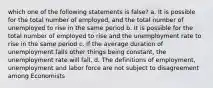 which one of the following statements is false? a. It is possible for the total number of employed, and the total number of unemployed to rise in the same period b. It is possible for the total number of employed to rise and the unemployment rate to rise in the same period c. If the average duration of unemployment falls other things being constant, the unemployment rate will fall. d. The definitions of employment, unemployment and labor force are not subject to disagreement among Economists