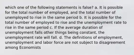 which one of the following statements is false? a. It is possible for the total number of employed, and the total number of unemployed to rise in the same period b. It is possible for the total number of employed to rise and the unemployment rate to rise in the same period c. If the average duration of unemployment falls other things being constant, the unemployment rate will fall. d. The definitions of employment, unemployment and labor force are not subject to disagreement among Economists