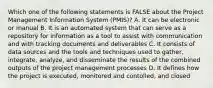 Which one of the following statements is FALSE about the Project Management Information System (PMIS)? A. It can be electronic or manual B. It is an automated system that can serve as a repository for information as a tool to assist with communication and with tracking documents and deliverables C. It consists of data sources and the tools and techniques used to gather, integrate, analyze, and disseminate the results of the combined outputs of the project management processes D. It defines how the project is executed, monitored and contolled, and closed