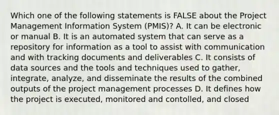 Which one of the following statements is FALSE about the Project Management Information System (PMIS)? A. It can be electronic or manual B. It is an automated system that can serve as a repository for information as a tool to assist with communication and with tracking documents and deliverables C. It consists of data sources and the tools and techniques used to gather, integrate, analyze, and disseminate the results of the combined outputs of the project management processes D. It defines how the project is executed, monitored and contolled, and closed