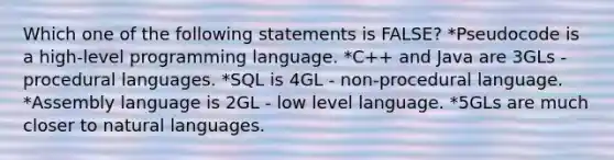 Which one of the following statements is FALSE? *Pseudocode is a high-level programming language. *C++ and Java are 3GLs - procedural languages. *SQL is 4GL - non-procedural language. *Assembly language is 2GL - low level language. *5GLs are much closer to natural languages.