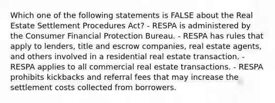 Which one of the following statements is FALSE about the Real Estate Settlement Procedures Act? - RESPA is administered by the Consumer Financial Protection Bureau. - RESPA has rules that apply to lenders, title and escrow companies, real estate agents, and others involved in a residential real estate transaction. - RESPA applies to all commercial real estate transactions. - RESPA prohibits kickbacks and referral fees that may increase the settlement costs collected from borrowers.