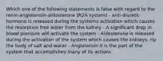 Which one of the following statements is false with regard to the renin-angiotensin-aldosterone (R2A system) - anti-diuretic hormone is released during the systems activation which causes the resorption free water from the kidney - A significant drop in blood pressure will activate the system - Aldosterone is released during the activation of the system which causes the kidneys, rip the body of salt and water - Angiotensin II is the part of the system that accomplishes many of its actions