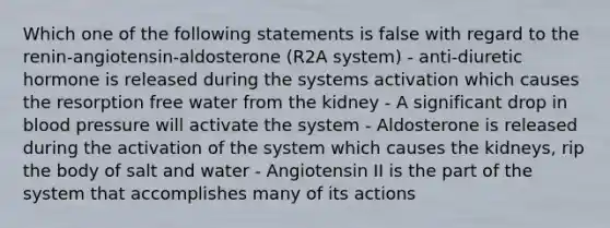 Which one of the following statements is false with regard to the renin-angiotensin-aldosterone (R2A system) - anti-diuretic hormone is released during the systems activation which causes the resorption free water from the kidney - A significant drop in blood pressure will activate the system - Aldosterone is released during the activation of the system which causes the kidneys, rip the body of salt and water - Angiotensin II is the part of the system that accomplishes many of its actions