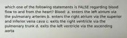 which one of the following statements is FALSE regarding blood flow to and from the heart? Blood: a. enters the left atrium via the pulmonary arteries b. enters the right atrium via the superior and inferior vena cava c. exits the right ventricle via the pulmonary trunk d. exits the left ventricle via the ascending aorta