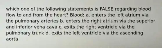 which one of the following statements is FALSE regarding blood flow to and from the heart? Blood: a. enters the left atrium via the pulmonary arteries b. enters the right atrium via the superior and inferior vena cava c. exits the right ventricle via the pulmonary trunk d. exits the left ventricle via the ascending aorta