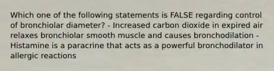 Which one of the following statements is FALSE regarding control of bronchiolar diameter? - Increased carbon dioxide in expired air relaxes bronchiolar smooth muscle and causes bronchodilation - Histamine is a paracrine that acts as a powerful bronchodilator in allergic reactions