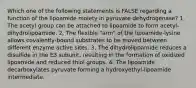 Which one of the following statements is FALSE regarding a function of the lipoamide moiety in pyruvate dehydrogenase? 1. The acetyl group can be attached to lipoamide to form acetyl-dihydrolipoamide. 2. The flexible "arm" of the lipoamide-lysine allows covalently-bound substrates to be moved between different enzyme active sites. 3. The dihydrolipoamide reduces a disulfide in the E3 subunit, resulting in the formation of oxidized lipoamide and reduced thiol groups. 4. The lipoamide decarboxylates pyruvate forming a hydroxyethyl-lipoamide intermediate.