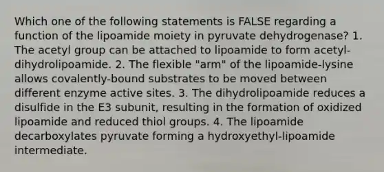 Which one of the following statements is FALSE regarding a function of the lipoamide moiety in pyruvate dehydrogenase? 1. The acetyl group can be attached to lipoamide to form acetyl-dihydrolipoamide. 2. The flexible "arm" of the lipoamide-lysine allows covalently-bound substrates to be moved between different enzyme active sites. 3. The dihydrolipoamide reduces a disulfide in the E3 subunit, resulting in the formation of oxidized lipoamide and reduced thiol groups. 4. The lipoamide decarboxylates pyruvate forming a hydroxyethyl-lipoamide intermediate.