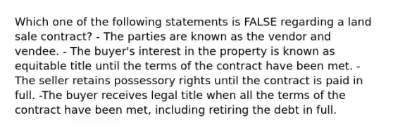 Which one of the following statements is FALSE regarding a land sale contract? - The parties are known as the vendor and vendee. - The buyer's interest in the property is known as equitable title until the terms of the contract have been met. - The seller retains possessory rights until the contract is paid in full. -The buyer receives legal title when all the terms of the contract have been met, including retiring the debt in full.