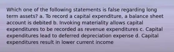 Which one of the following statements is false regarding long term assets? a. To record a capital expenditure, a balance sheet account is debited b. Invoking materiality allows capital expenditures to be recorded as revenue expenditures c. Capital expenditures lead to deferred depreciation expense d. Capital expenditures result in lower current income