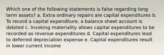 Which one of the following statements is false regarding long term assets? a. Extra ordinary repairs are capital expenditures b. To record a capital expenditure, a balance sheet account is debited c. Invoking materiality allows capital expenditures to be recorded as revenue expenditures d. Capital expenditures lead to deferred depreciation expense e. Capital expenditures result in lower current income