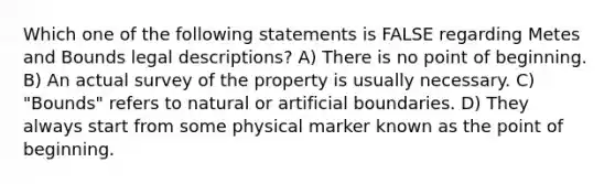 Which one of the following statements is FALSE regarding Metes and Bounds legal descriptions? A) There is no point of beginning. B) An actual survey of the property is usually necessary. C) "Bounds" refers to natural or artificial boundaries. D) They always start from some physical marker known as the point of beginning.