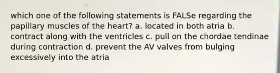 which one of the following statements is FALSe regarding the papillary muscles of the heart? a. located in both atria b. contract along with the ventricles c. pull on the chordae tendinae during contraction d. prevent the AV valves from bulging excessively into the atria