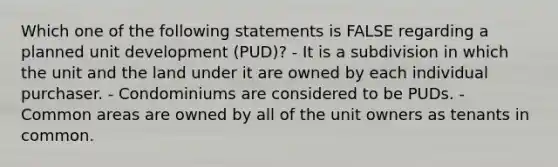 Which one of the following statements is FALSE regarding a planned unit development (PUD)? - It is a subdivision in which the unit and the land under it are owned by each individual purchaser. - Condominiums are considered to be PUDs. - Common areas are owned by all of the unit owners as tenants in common.