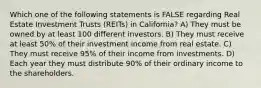 Which one of the following statements is FALSE regarding Real Estate Investment Trusts (REITs) in California? A) They must be owned by at least 100 different investors. B) They must receive at least 50% of their investment income from real estate. C) They must receive 95% of their income from investments. D) Each year they must distribute 90% of their ordinary income to the shareholders.