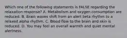 Which one of the following statements is FALSE regarding the relaxation response? A. Metabolism and oxygen consumption are reduced. B. Brain waves shift from an alert beta rhythm to a relaxed alpha rhythm. C. Blood flow to the brain and skin is reduced. D. You may feel an overall warmth and quiet mental alertness.