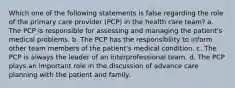 Which one of the following statements is false regarding the role of the primary care provider (PCP) in the health care team? a. The PCP is responsible for assessing and managing the patient's medical problems. b. The PCP has the responsibility to inform other team members of the patient's medical condition. c. The PCP is always the leader of an interprofessional team. d. The PCP plays an important role in the discussion of advance care planning with the patient and family.